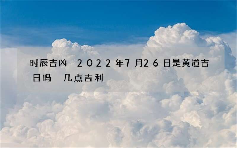时辰吉凶 2022年7月26日是黄道吉日吗 几点吉利